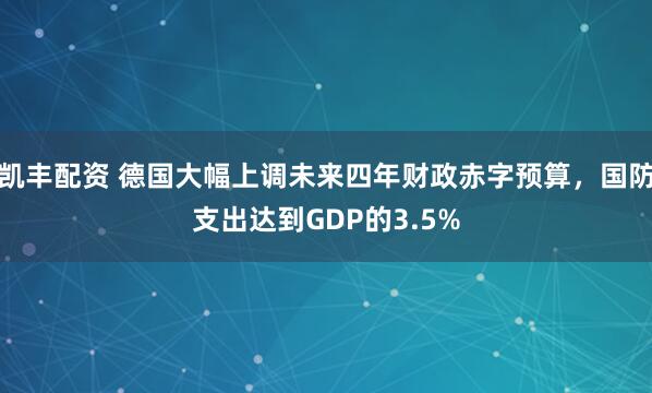 凯丰配资 德国大幅上调未来四年财政赤字预算，国防支出达到GDP的3.5%