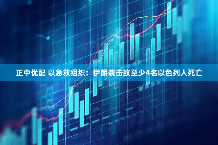 正中优配 以急救组织：伊朗袭击致至少4名以色列人死亡