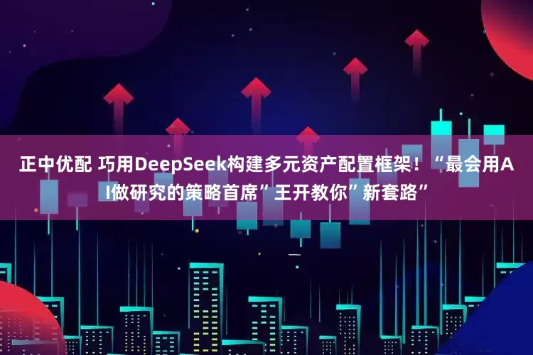 正中优配 巧用DeepSeek构建多元资产配置框架！“最会用AI做研究的策略首席”王开教你”新套路”