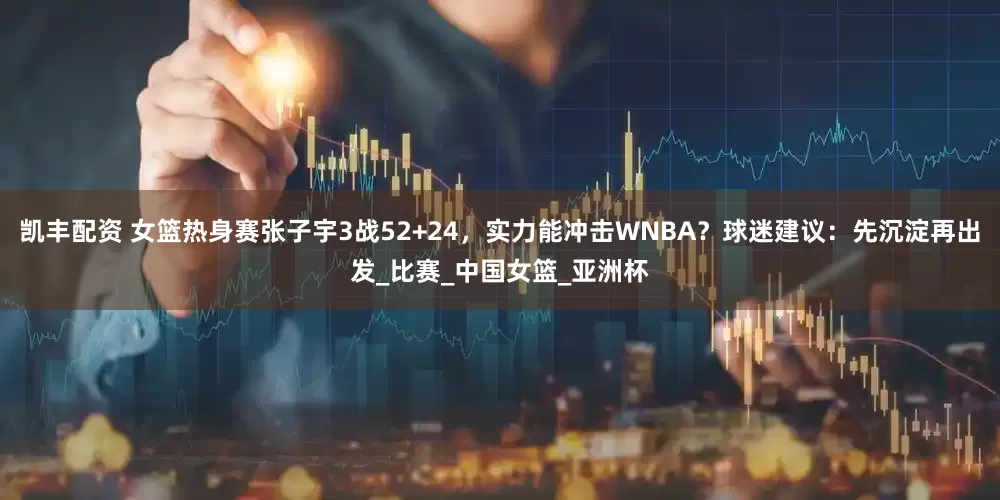 凯丰配资 女篮热身赛张子宇3战52+24，实力能冲击WNBA？球迷建议：先沉淀再出发_比赛_中国女篮_亚洲杯