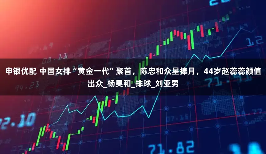 申银优配 中国女排“黄金一代”聚首，陈忠和众星捧月，44岁赵蕊蕊颜值出众_杨昊和_排球_刘亚男