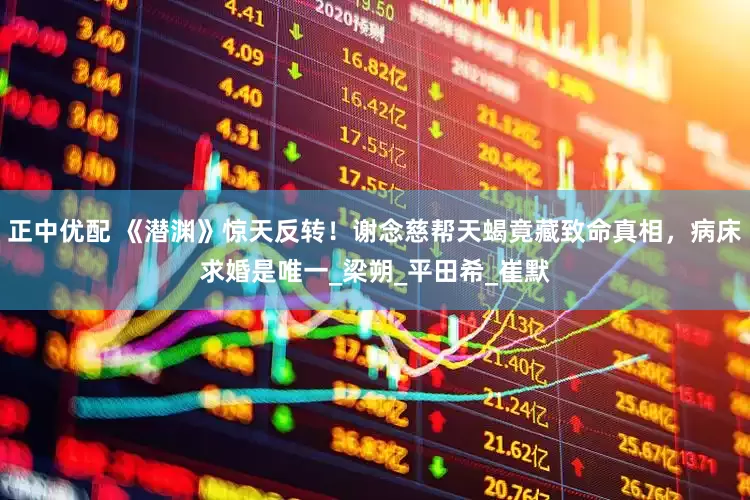 正中优配 《潜渊》惊天反转！谢念慈帮天蝎竟藏致命真相，病床求婚是唯一_梁朔_平田希_崔默