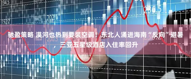 驰盈策略 漠河也热到要装空调！东北人涌进海南“反向”避暑，三亚五星级酒店入住率回升
