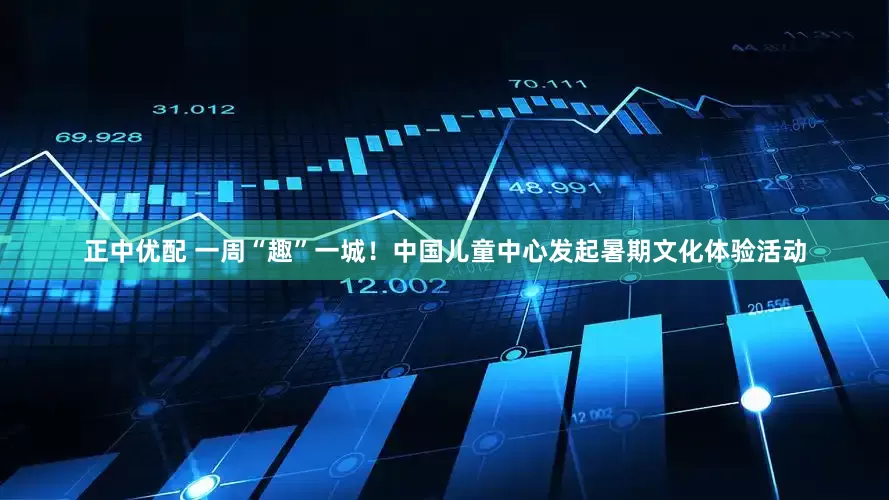正中优配 一周“趣”一城！中国儿童中心发起暑期文化体验活动