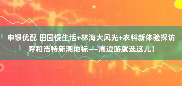 申银优配 田园慢生活+林海大风光+农科新体验探访呼和浩特新潮地标——周边游就选这儿！