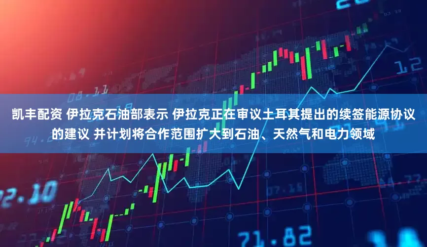 凯丰配资 伊拉克石油部表示 伊拉克正在审议土耳其提出的续签能源协议的建议 并计划将合作范围扩大到石油、天然气和电力领域