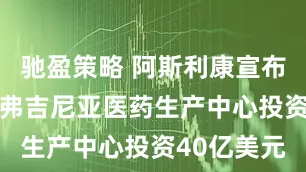 驰盈策略 阿斯利康宣布 将在美国弗吉尼亚医药生产中心投资40亿美元