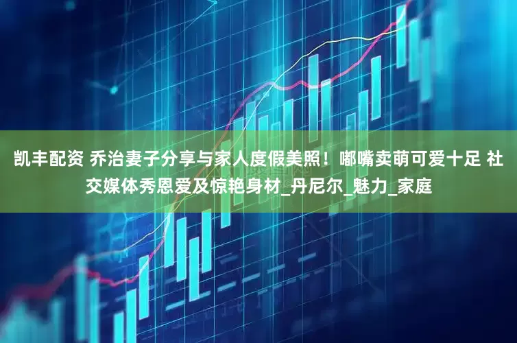 凯丰配资 乔治妻子分享与家人度假美照！嘟嘴卖萌可爱十足 社交媒体秀恩爱及惊艳身材_丹尼尔_魅力_家庭