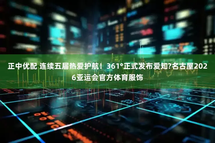 正中优配 连续五届热爱护航！361°正式发布爱知?名古屋2026亚运会官方体育服饰