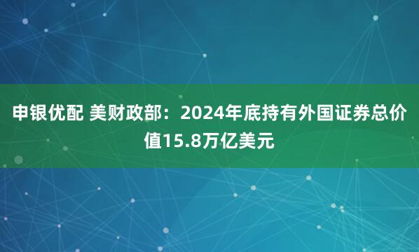 申银优配 美财政部：2024年底持有外国证券总价值15.8万亿美元