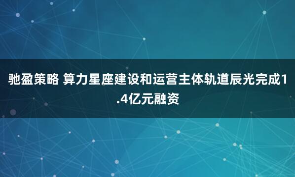 驰盈策略 算力星座建设和运营主体轨道辰光完成1.4亿元融资